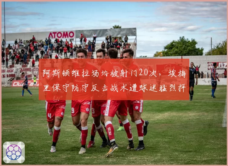 阿斯顿维拉场均被射门20次,埃梅里保守防守反击战术遭球迷猛烈抨击
