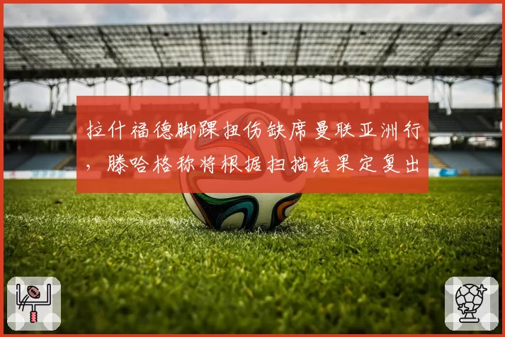 拉什福德脚踝扭伤缺席曼联亚洲行，滕哈格称将根据扫描结果定复出时间