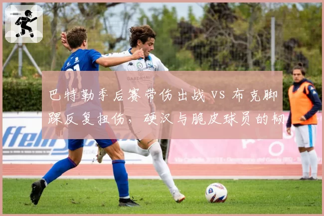 巴特勒季后赛带伤出战 vs 布克脚踝反复扭伤,硬汉与脆皮球员的韧性差异