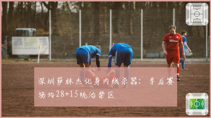 深圳萨林杰化身内线杀器:季后赛场均28+15统治禁区